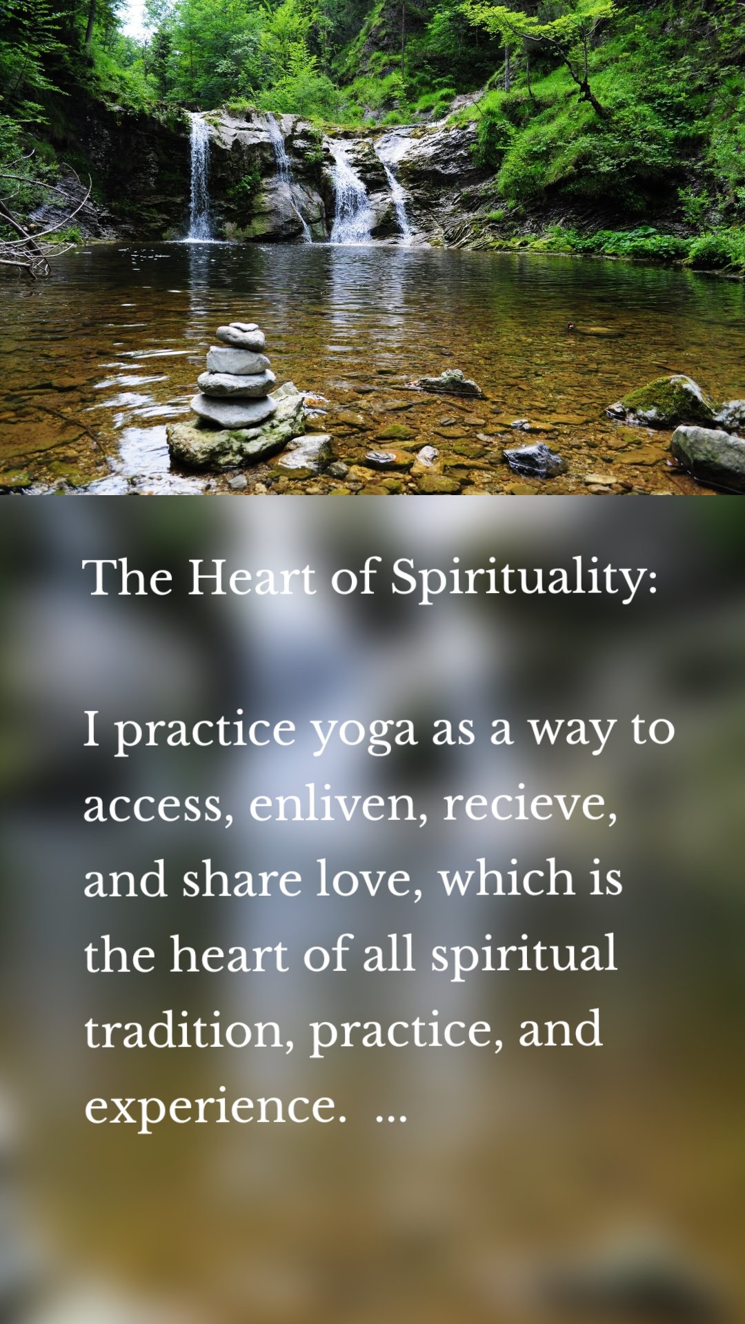 The Heart of Spirituality:

I practice yoga as a way to access, enliven, recieve, and share love, which is the heart of all spiritual tradition, practice, and experience.  ...

